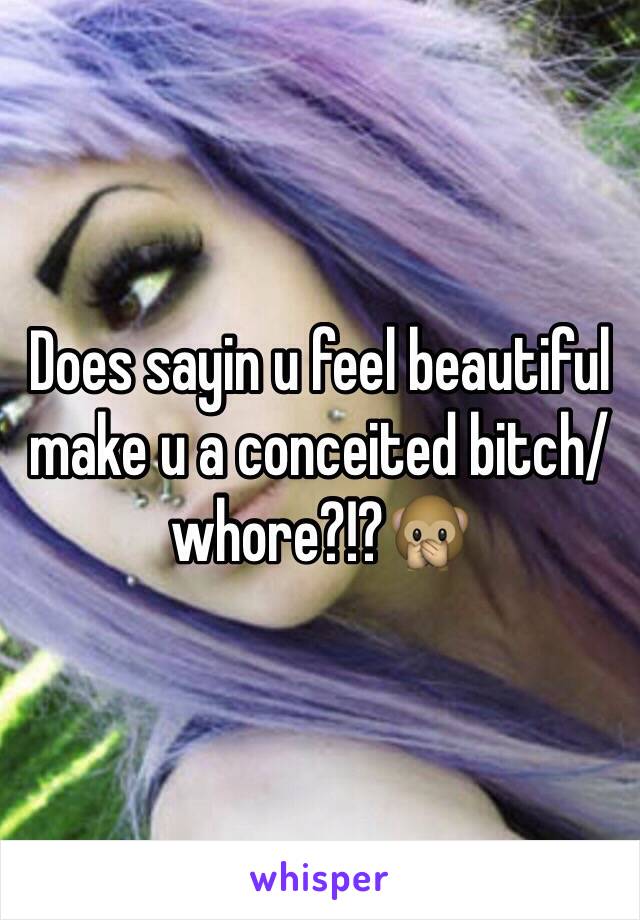 Does sayin u feel beautiful make u a conceited bitch/whore?!?🙊 