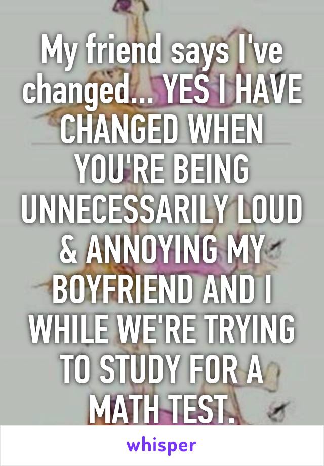 My friend says I've changed... YES I HAVE CHANGED WHEN YOU'RE BEING UNNECESSARILY LOUD & ANNOYING MY BOYFRIEND AND I WHILE WE'RE TRYING TO STUDY FOR A MATH TEST.