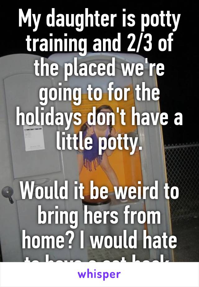 My daughter is potty training and 2/3 of the placed we're going to for the holidays don't have a little potty.

Would it be weird to bring hers from home? I would hate to have a set back.