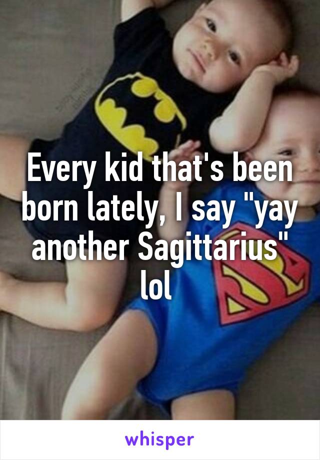 Every kid that's been born lately, I say "yay another Sagittarius" lol 