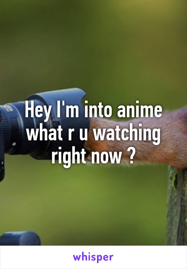 Hey I'm into anime what r u watching right now ?