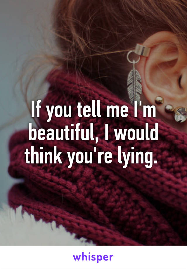 If you tell me I'm beautiful, I would think you're lying. 