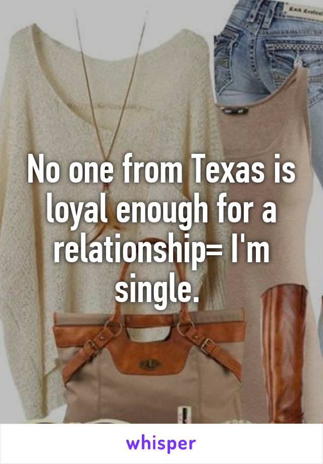 No one from Texas is loyal enough for a relationship= I'm single. 