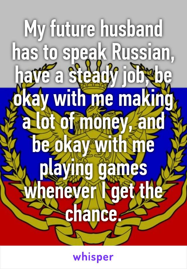 
My future husband has to speak Russian, have a steady job, be okay with me making a lot of money, and be okay with me playing games whenever I get the chance.

Doable, right?