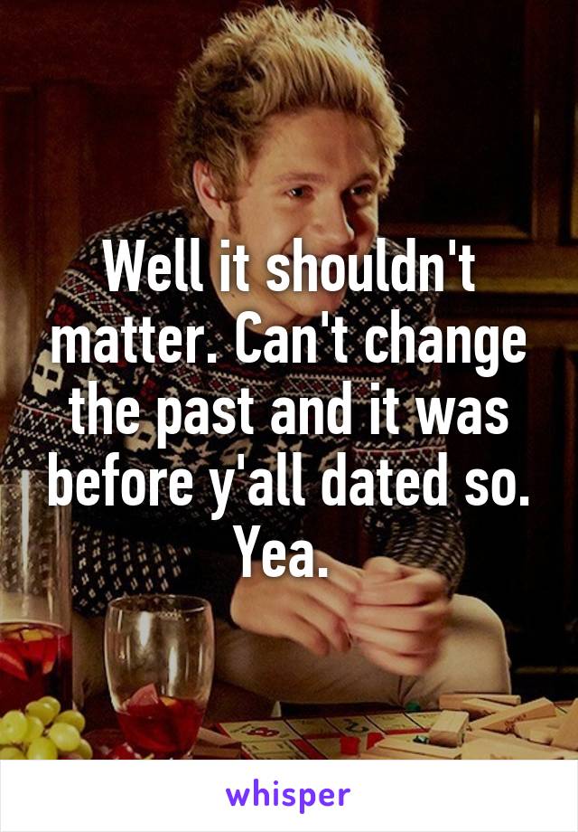 Well it shouldn't matter. Can't change the past and it was before y'all dated so. Yea. 