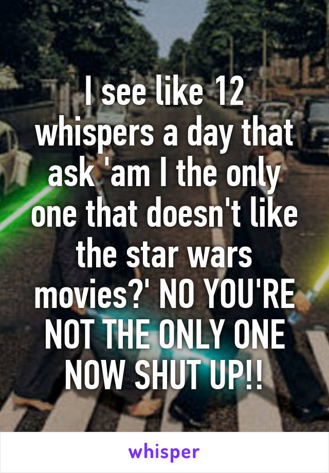 I see like 12 whispers a day that ask 'am I the only one that doesn't like the star wars movies?' NO YOU'RE NOT THE ONLY ONE NOW SHUT UP!!