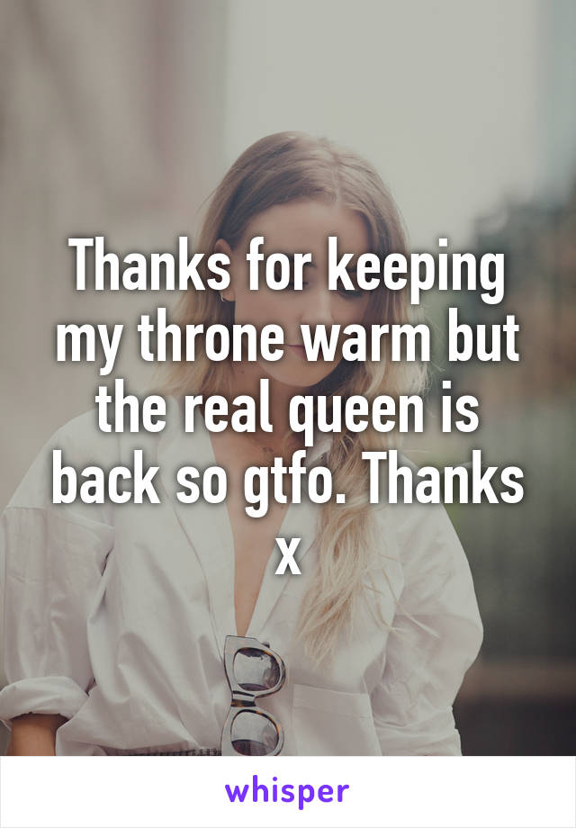 Thanks for keeping my throne warm but the real queen is back so gtfo. Thanks x