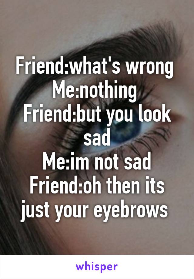 Friend:what's wrong 
Me:nothing 
Friend:but you look sad
Me:im not sad
Friend:oh then its just your eyebrows 