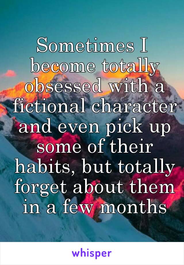 Sometimes I become totally obsessed with a fictional character and even pick up some of their habits, but totally forget about them in a few months
