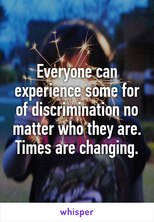 Everyone can experience some for of discrimination no matter who they are. Times are changing.