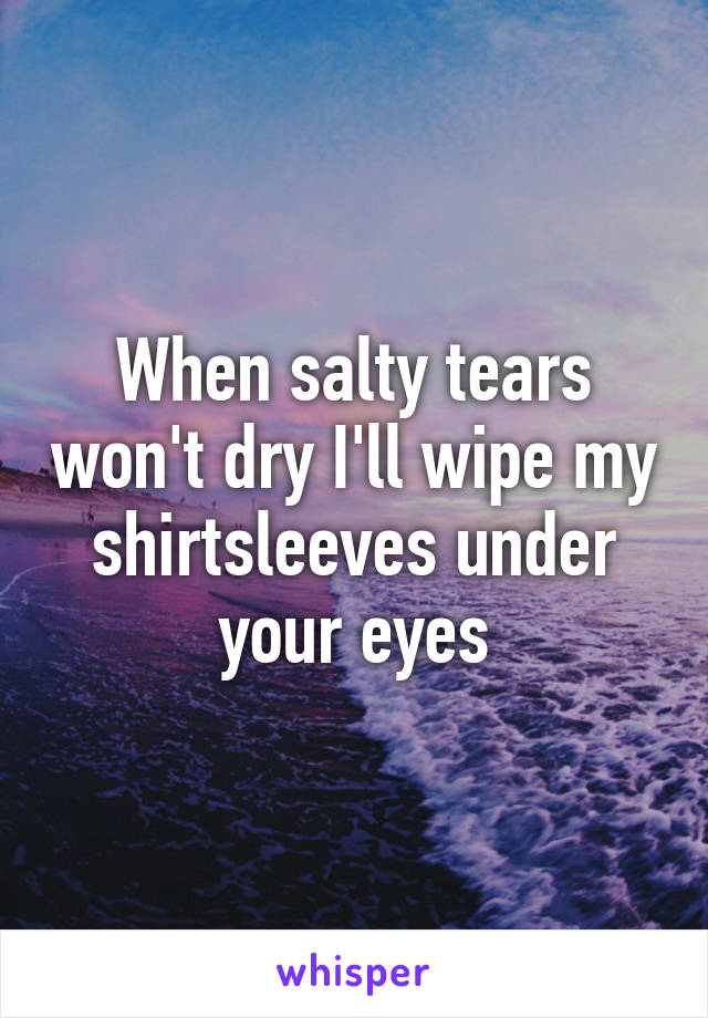 When salty tears won't dry I'll wipe my shirtsleeves under your eyes