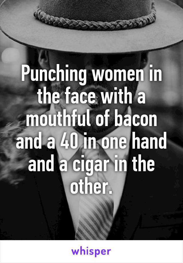 Punching women in the face with a mouthful of bacon and a 40 in one hand and a cigar in the other.