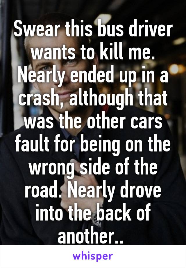 Swear this bus driver wants to kill me. Nearly ended up in a crash, although that was the other cars fault for being on the wrong side of the road. Nearly drove into the back of another.. 