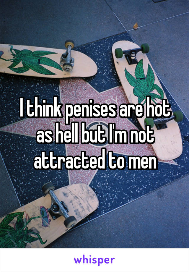 I think penises are hot as hell but I'm not attracted to men