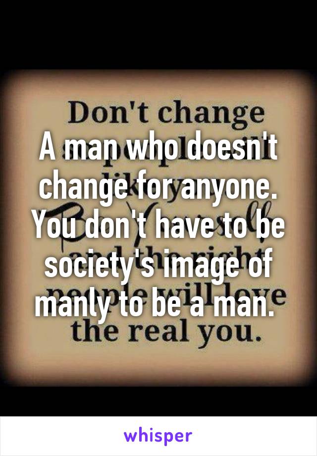 A man who doesn't change for anyone. You don't have to be society's image of manly to be a man. 