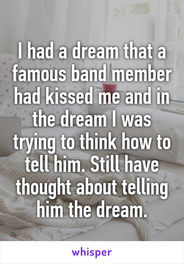 I had a dream that a famous band member had kissed me and in the dream I was trying to think how to tell him. Still have thought about telling him the dream.