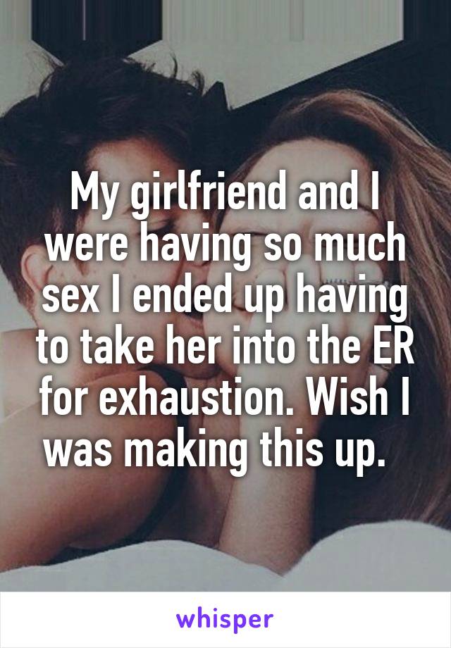 My girlfriend and I were having so much sex I ended up having to take her into the ER for exhaustion. Wish I was making this up.  