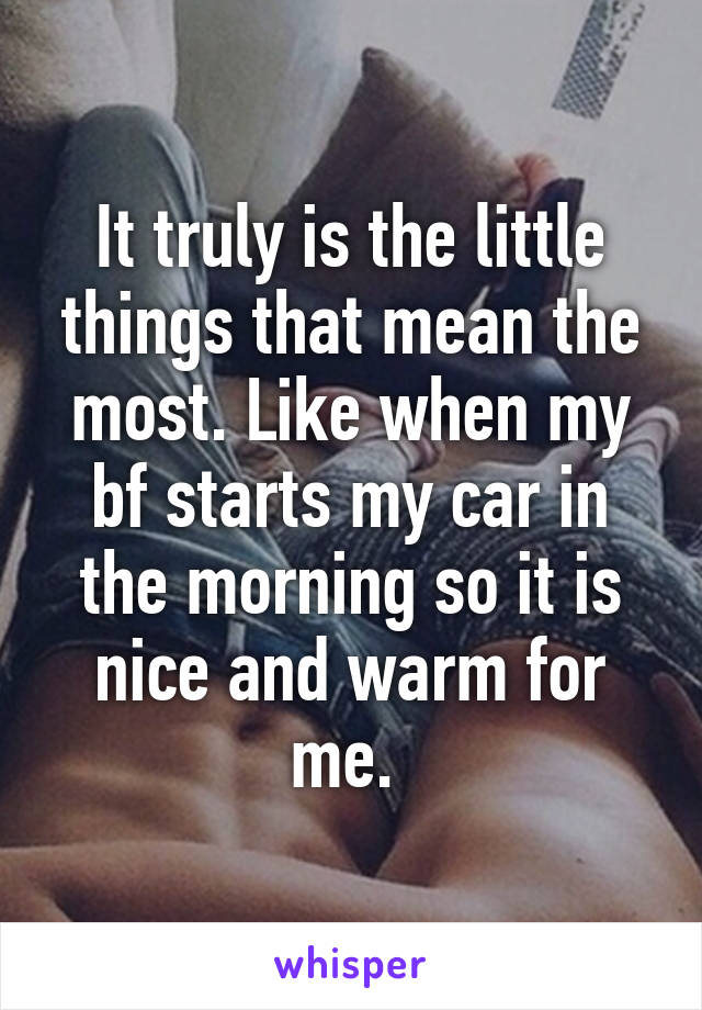 It truly is the little things that mean the most. Like when my bf starts my car in the morning so it is nice and warm for me. 