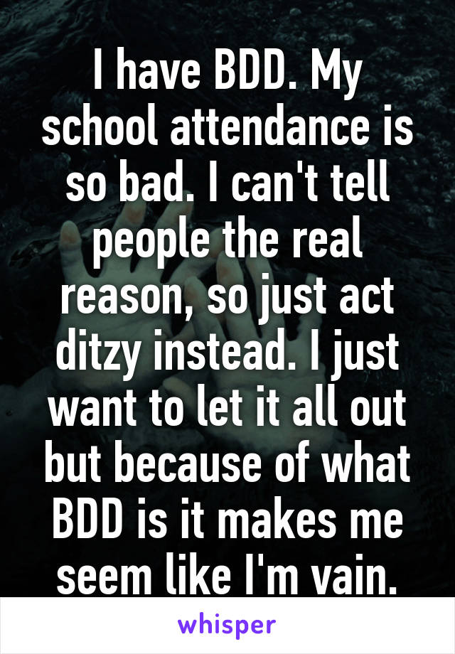 I have BDD. My school attendance is so bad. I can't tell people the real reason, so just act ditzy instead. I just want to let it all out but because of what BDD is it makes me seem like I'm vain.