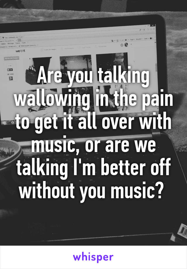 Are you talking wallowing in the pain to get it all over with music, or are we talking I'm better off without you music? 