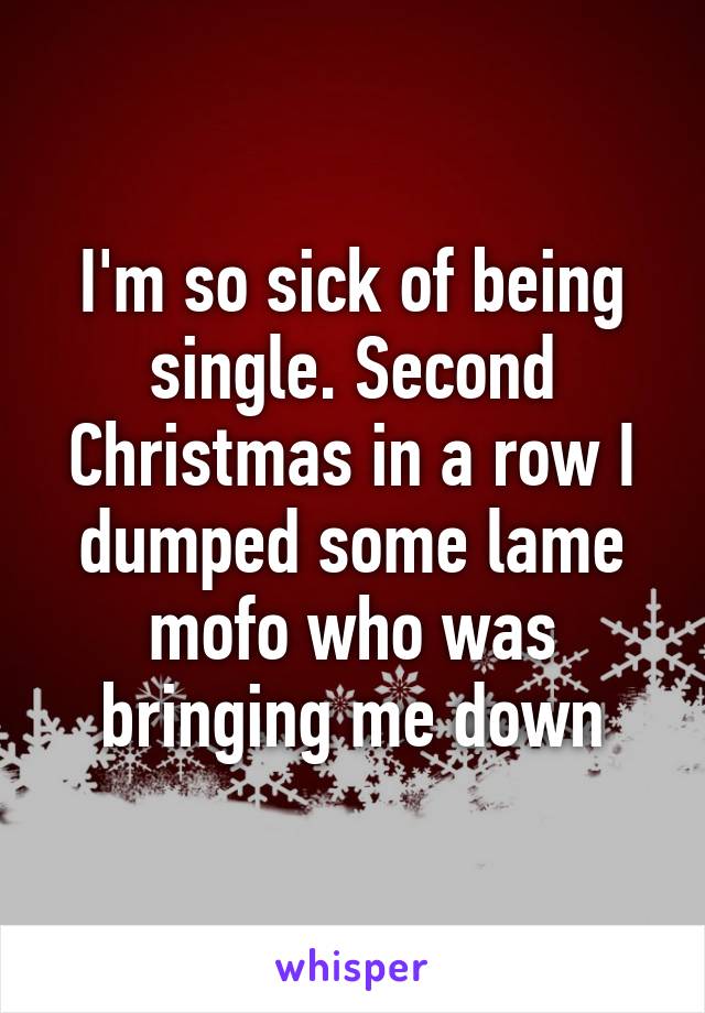 I'm so sick of being single. Second Christmas in a row I dumped some lame mofo who was bringing me down