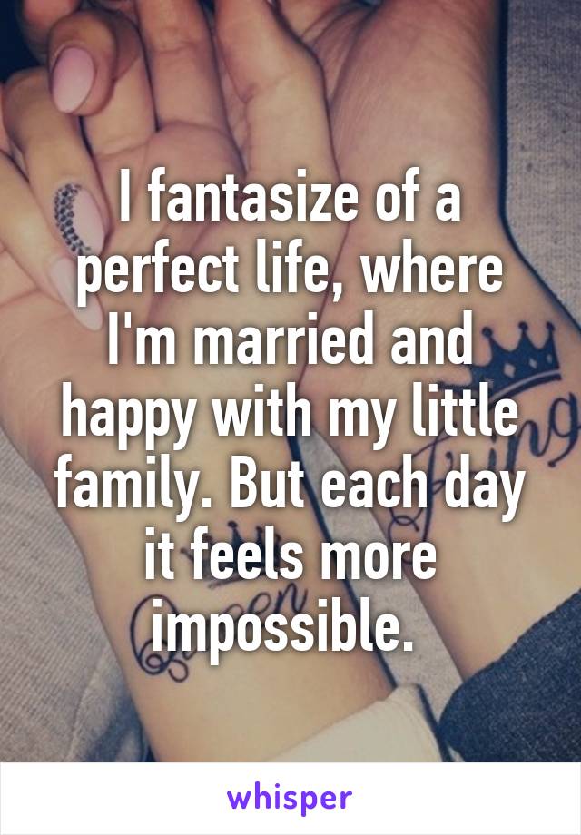 I fantasize of a perfect life, where I'm married and happy with my little family. But each day it feels more impossible. 