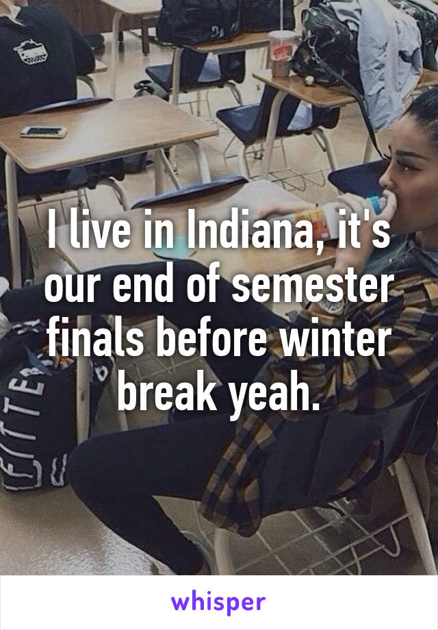 I live in Indiana, it's our end of semester finals before winter break yeah.