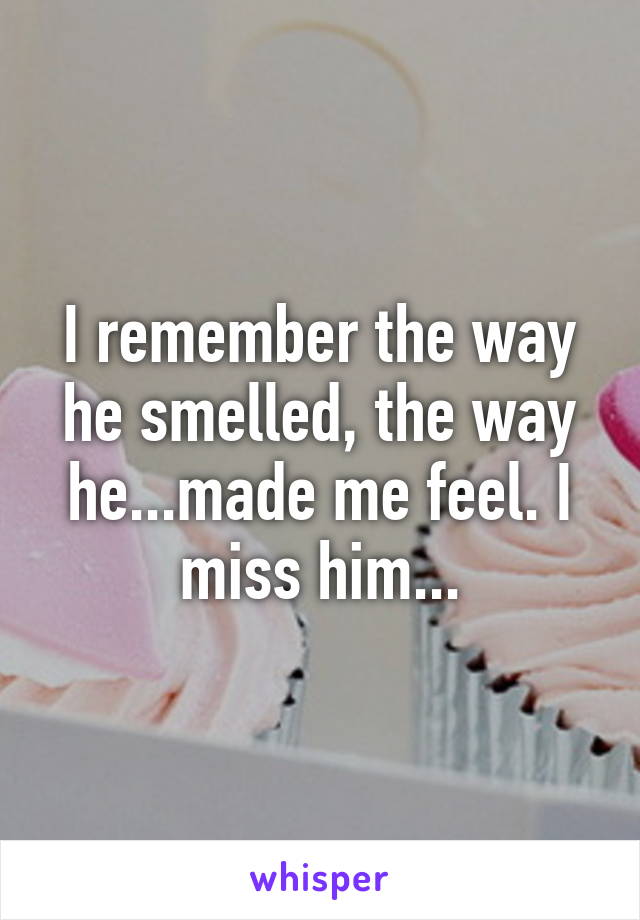 I remember the way he smelled, the way he...made me feel. I miss him...