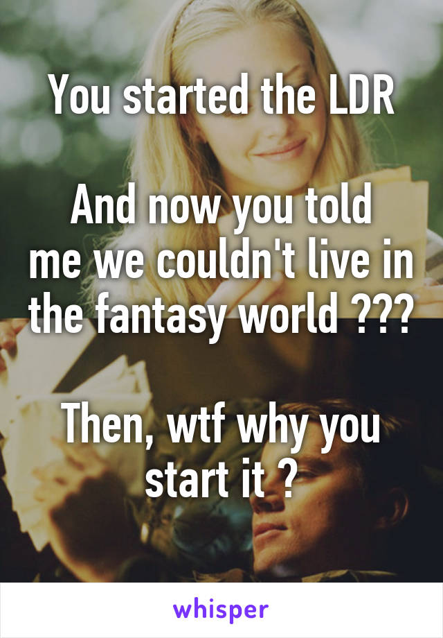 You started the LDR

And now you told me we couldn't live in the fantasy world ???

Then, wtf why you start it ?
