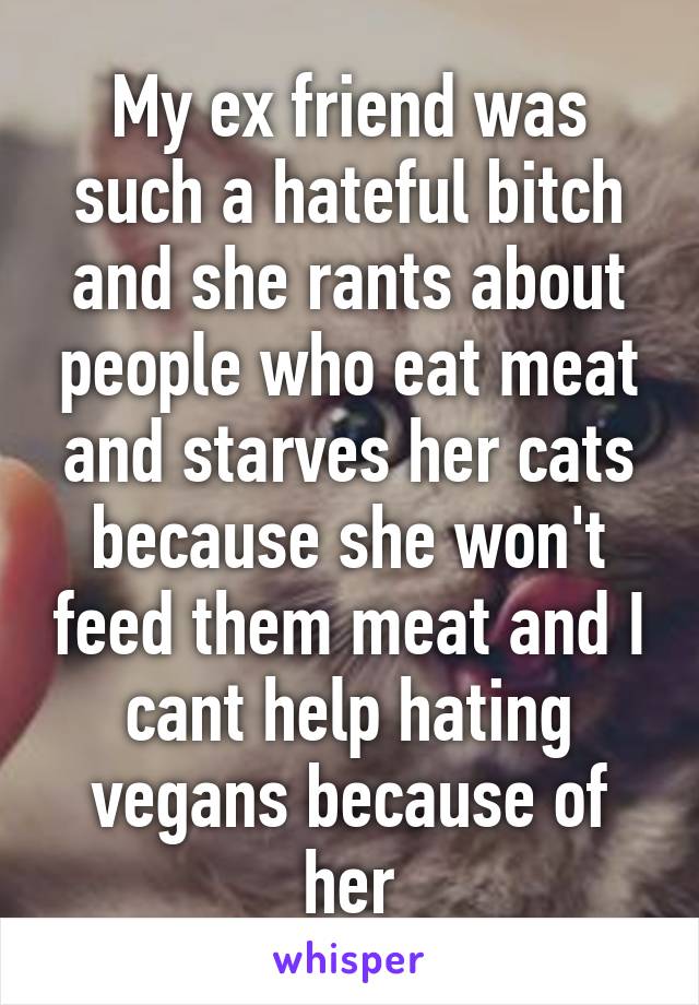 My ex friend was such a hateful bitch and she rants about people who eat meat and starves her cats because she won't feed them meat and I cant help hating vegans because of her