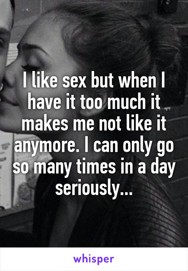 I like sex but when I have it too much it makes me not like it anymore. I can only go so many times in a day seriously...