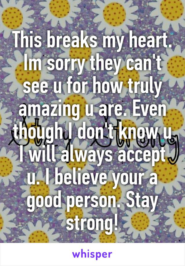 This breaks my heart. Im sorry they can't see u for how truly amazing u are. Even though I don't know u I will always accept u. I believe your a good person. Stay strong!