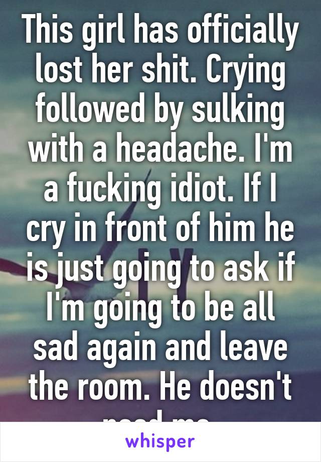 This girl has officially lost her shit. Crying followed by sulking with a headache. I'm a fucking idiot. If I cry in front of him he is just going to ask if I'm going to be all sad again and leave the room. He doesn't need me.