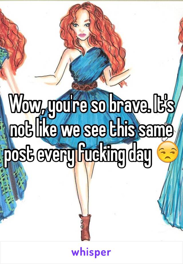 Wow, you're so brave. It's not like we see this same post every fucking day 😒