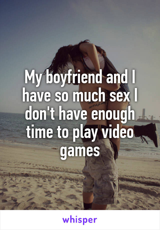 My boyfriend and I have so much sex I don't have enough time to play video games