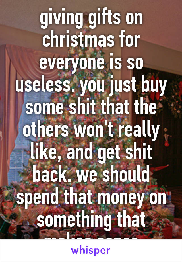 giving gifts on christmas for everyone is so useless. you just buy some shit that the others won't really like, and get shit back. we should spend that money on something that makes sense