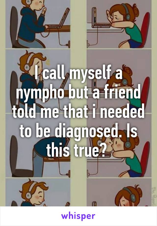 I call myself a nympho but a friend told me that i needed to be diagnosed. Is this true? 