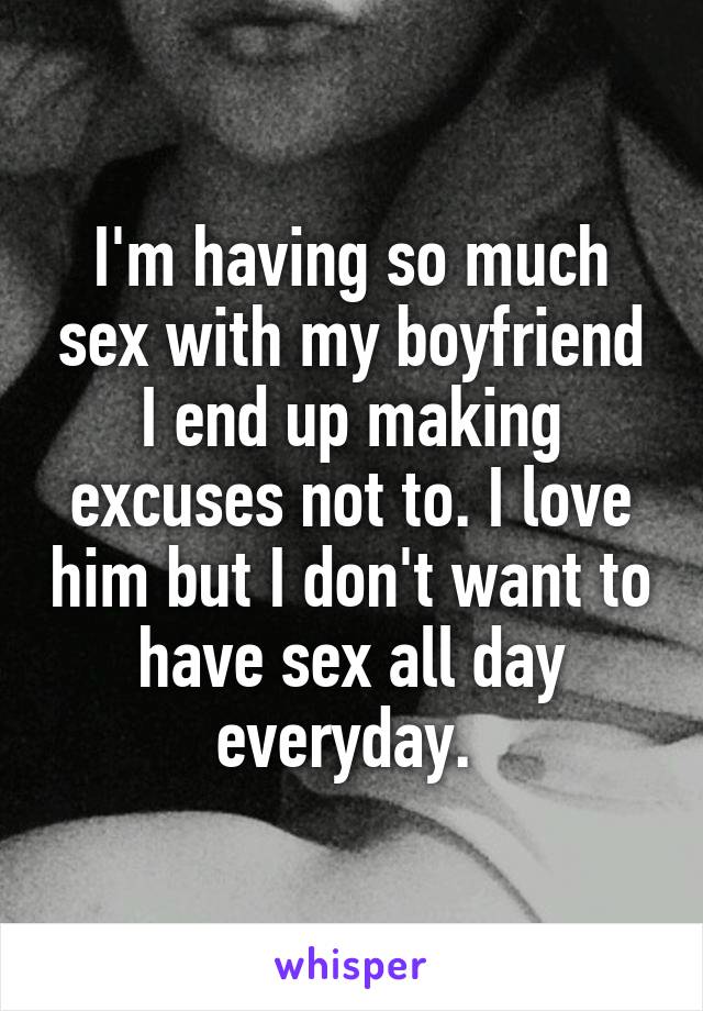 I'm having so much sex with my boyfriend I end up making excuses not to. I love him but I don't want to have sex all day everyday. 
