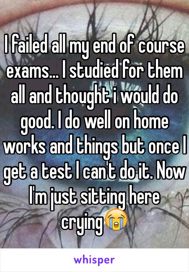 I failed all my end of course exams… I studied for them all and thought i would do good. I do well on home works and things but once I get a test I can't do it. Now I'm just sitting here crying😭