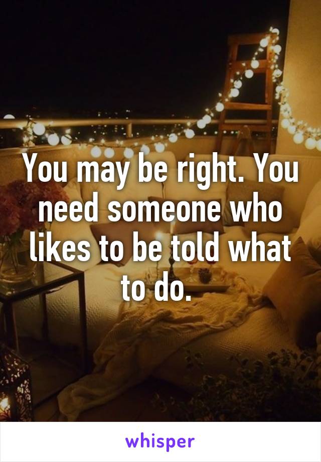 You may be right. You need someone who likes to be told what to do. 