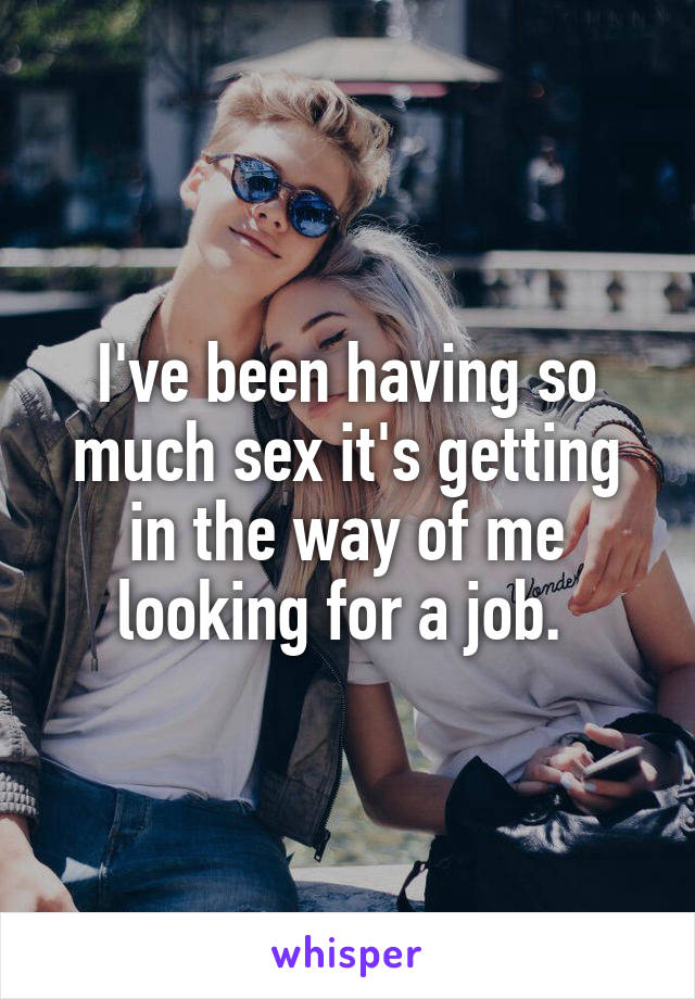 I've been having so much sex it's getting in the way of me looking for a job. 