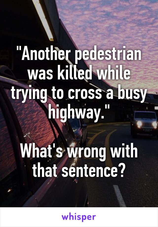 "Another pedestrian was killed while trying to cross a busy highway."

What's wrong with that sentence?