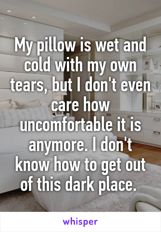 My pillow is wet and cold with my own tears, but I don't even care how uncomfortable it is anymore. I don't know how to get out of this dark place. 