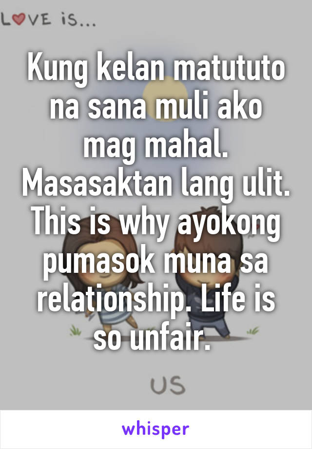 Kung kelan matututo na sana muli ako mag mahal. Masasaktan lang ulit. This is why ayokong pumasok muna sa relationship. Life is so unfair. 
