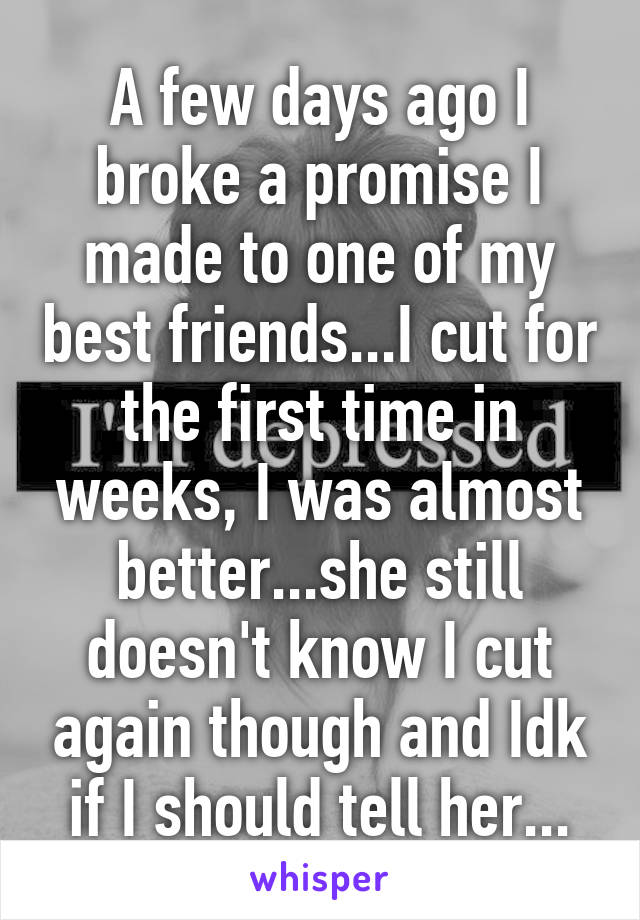 A few days ago I broke a promise I made to one of my best friends...I cut for the first time in weeks, I was almost better...she still doesn't know I cut again though and Idk if I should tell her...