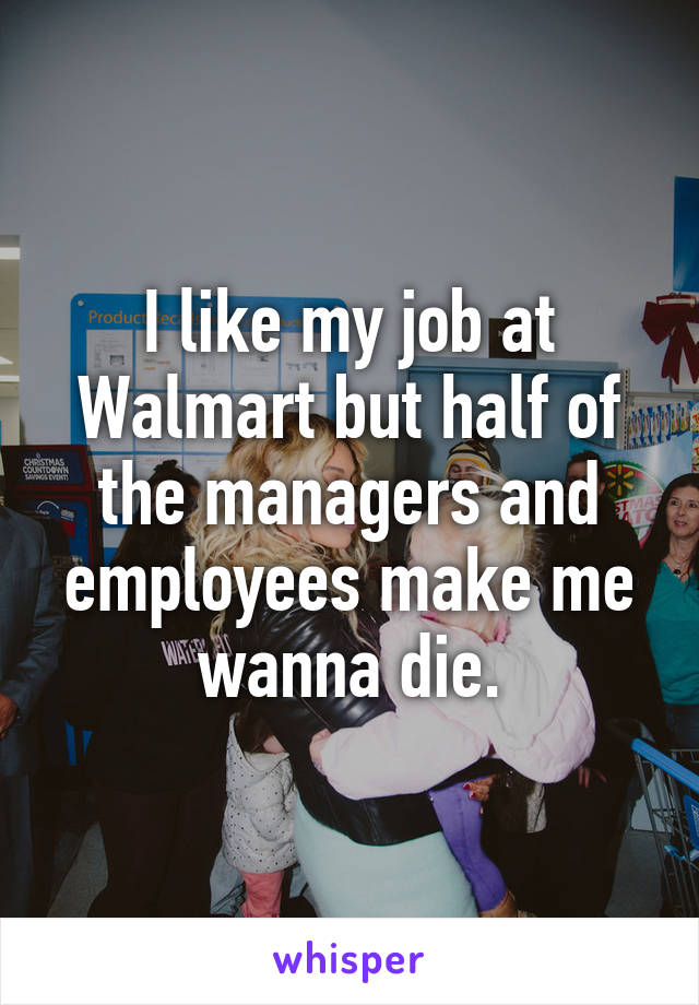 I like my job at Walmart but half of the managers and employees make me wanna die.