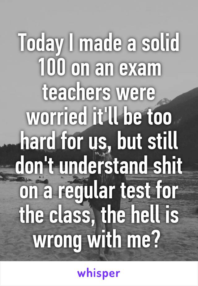 Today I made a solid 100 on an exam teachers were worried it'll be too hard for us, but still don't understand shit on a regular test for the class, the hell is wrong with me? 