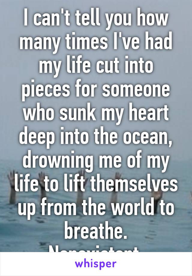 I can't tell you how many times I've had my life cut into pieces for someone who sunk my heart deep into the ocean, drowning me of my life to lift themselves up from the world to breathe.
Nonexistent.