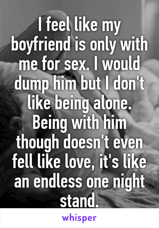 I feel like my boyfriend is only with me for sex. I would dump him but I don't like being alone. Being with him though doesn't even fell like love, it's like an endless one night stand.