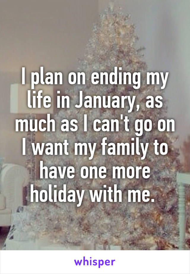 I plan on ending my life in January, as much as I can't go on I want my family to have one more holiday with me. 